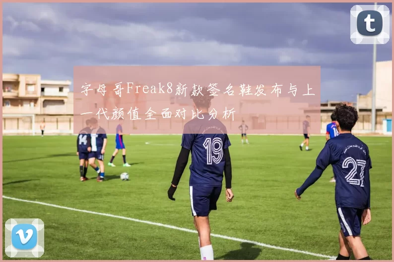 字母哥Freak8新款签名鞋发布与上一代颜值全面对比分析